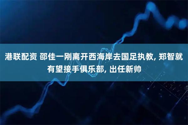 港联配资 邵佳一刚离开西海岸去国足执教, 郑智就有望接手俱乐部, 出任新帅