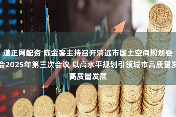道正网配资 陈金銮主持召开清远市国土空间规划委员会2025年第三次会议 以高水平规划引领城市高质量发展