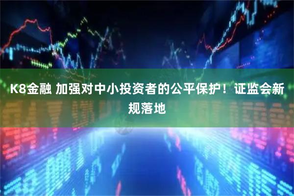 K8金融 加强对中小投资者的公平保护！证监会新规落地