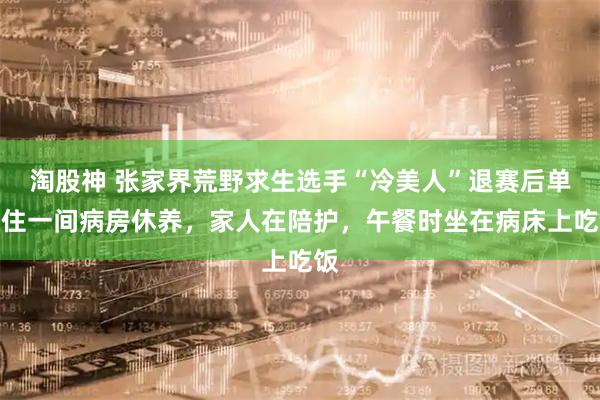 淘股神 张家界荒野求生选手“冷美人”退赛后单独住一间病房休养，家人在陪护，午餐时坐在病床上吃饭