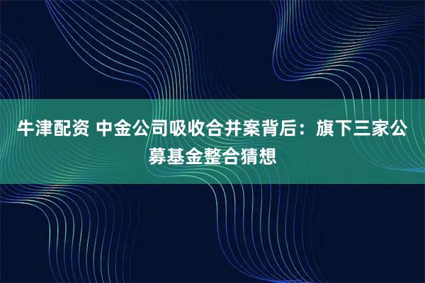 牛津配资 中金公司吸收合并案背后：旗下三家公募基金整合猜想