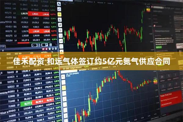 佳禾配资 和远气体签订约5亿元氮气供应合同
