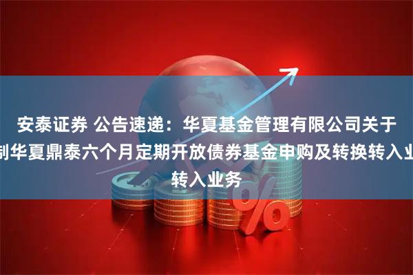 安泰证券 公告速递：华夏基金管理有限公司关于限制华夏鼎泰六个月定期开放债券基金申购及转换转入业务