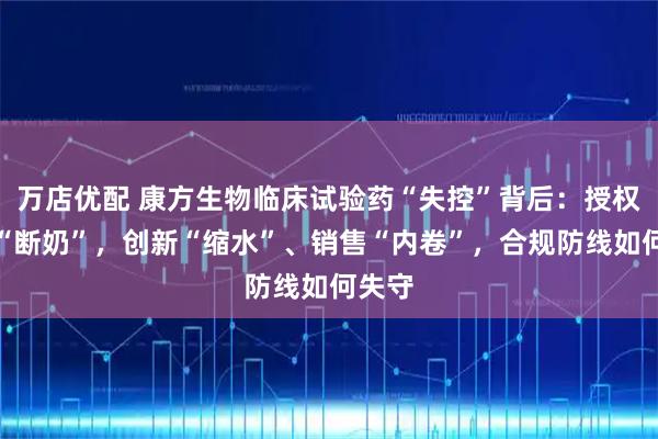 万店优配 康方生物临床试验药“失控”背后：授权收入“断奶”，创新“缩水”、销售“内卷”，合规防线如何失守