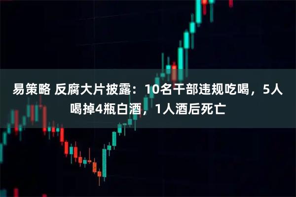 易策略 反腐大片披露：10名干部违规吃喝，5人喝掉4瓶白酒，1人酒后死亡