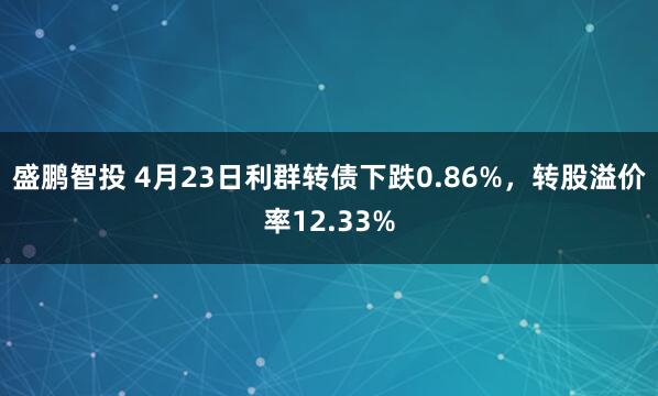 盛鹏智投 4月23日利群转债下跌0.86%，转股溢价率12.33%