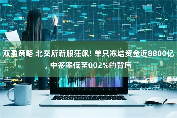 双盈策略 北交所新股狂飙! 单只冻结资金近8800亿, 中签率低至002%的背后