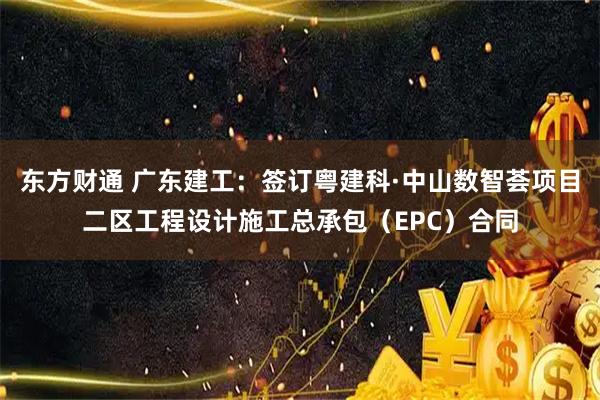 东方财通 广东建工：签订粤建科·中山数智荟项目二区工程设计施工总承包（EPC）合同