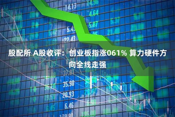 股配所 A股收评：创业板指涨061% 算力硬件方向全线走强