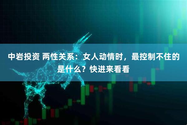 中岩投资 两性关系：女人动情时，最控制不住的是什么？快进来看看